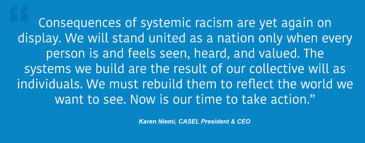 Consequences of systemic racism are yet again on display. We will stand united as nation only when every person is and feels seen, heard and valued. The systems we build are the result of our collective will as individuals. We must rebuild them to reflect the world we want to see. Now is our time to take action. Karen Niemi, CASEL President & CEO
